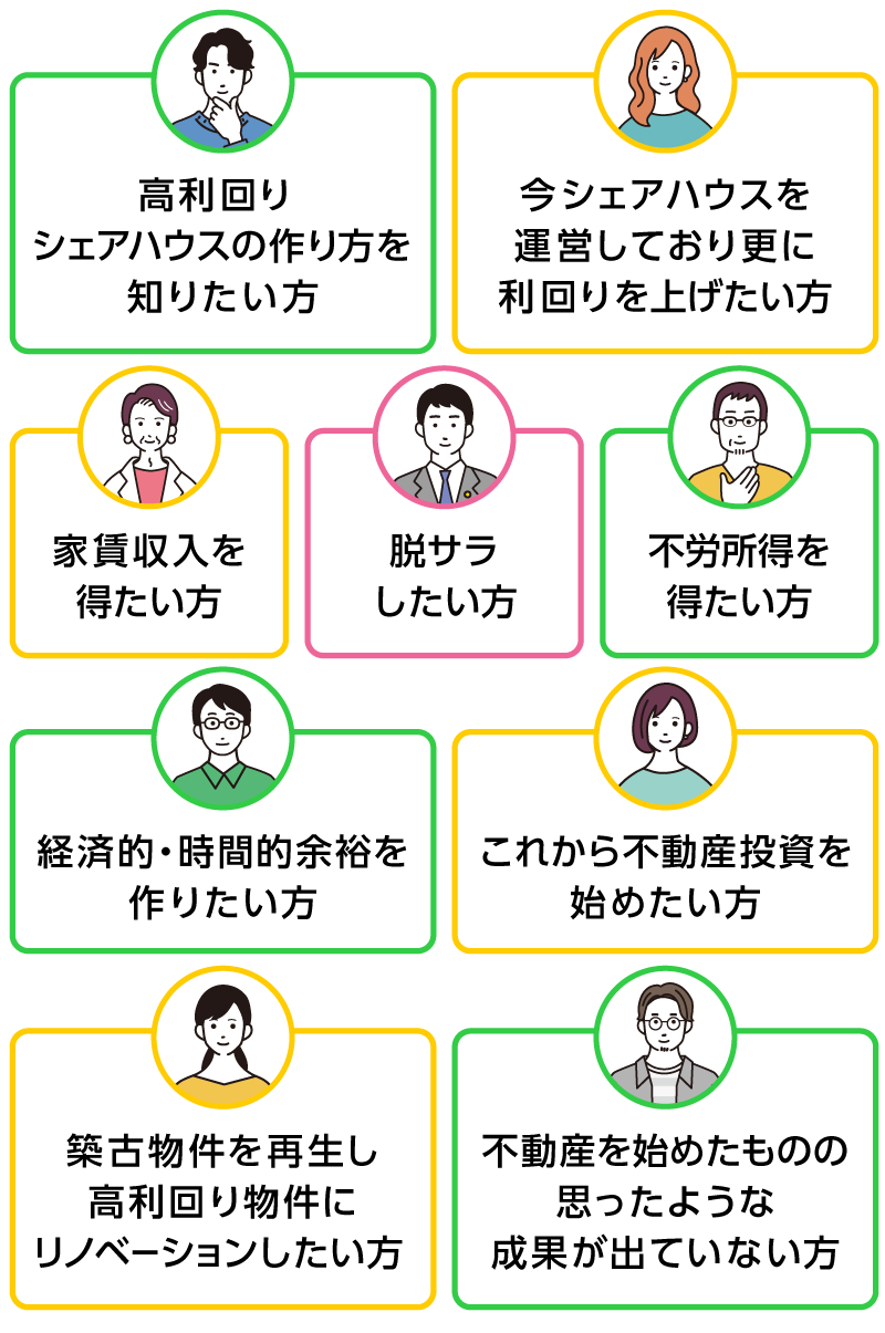 ・高利回りシェアハウスの作り方を知りたい方・今シェアハウスを運営しており更に利回りを上げたい方・脱サラしたい方・家賃収入・不労所得を得たい方・経済的・時間的余裕を作りたい方・これから不動産投資を始めたい方・築古物件を再生し高利回り物件にリノベーションしたい方・不動産を始めたものの思ったような成果が出ていない方